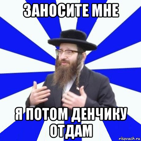 заносите мне я потом денчику отдам