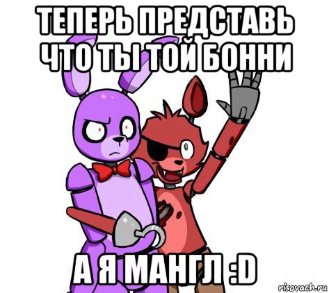 теперь представь что ты той бонни а я мангл :d