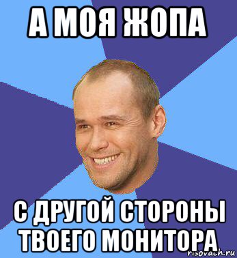 а моя жопа с другой стороны твоего монитора