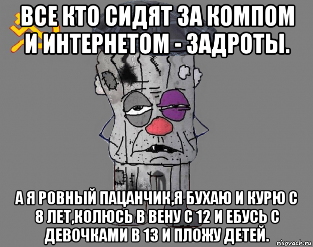 все кто сидят за компом и интернетом - задроты. а я ровный пацанчик,я бухаю и курю с 8 лет,колюсь в вену с 12 и ебусь с девочками в 13 и пложу детей.