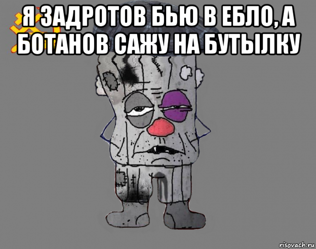 я задротов бью в ебло, а ботанов сажу на бутылку 