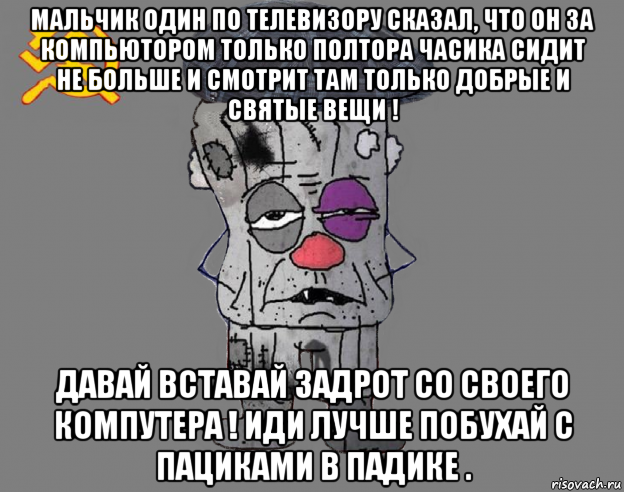 мальчик один по телевизору сказал, что он за компьютором только полтора часика сидит не больше и смотрит там только добрые и святые вещи ! давай вставай задрот со своего компутера ! иди лучше побухай с пациками в падике .