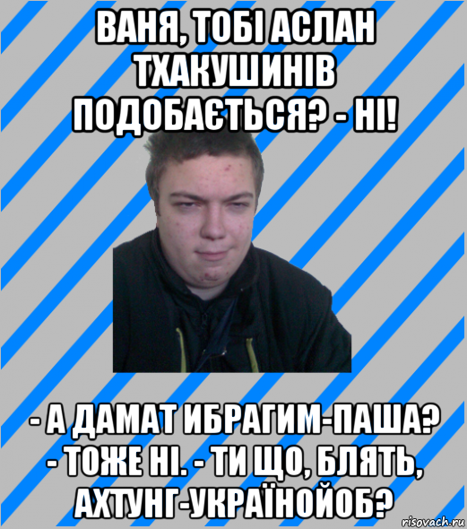ваня, тобі аслан тхакушинів подобається? - ні! - а дамат ибрагим-паша? - тоже ні. - ти що, блять, ахтунг-українойоб?