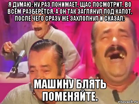 я думаю: ну раз понимает, щас посмотрит, во всём разберётся. а он так заглянул под капот, после чего сразу же захлопнул и сказал: машину блять поменяйте.