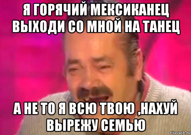 я горячий мексиканец выходи со мной на танец а не то я всю твою ,нахуй вырежу семью, Мем  Испанец