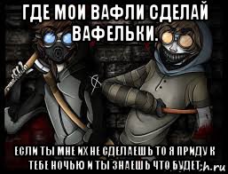 где мои вафли сделай вафельки. если ты мне их не сделаешь то я приду к тебе ночью и ты знаешь что будет