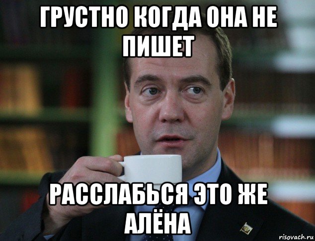 грустно когда она не пишет расслабься это же алёна