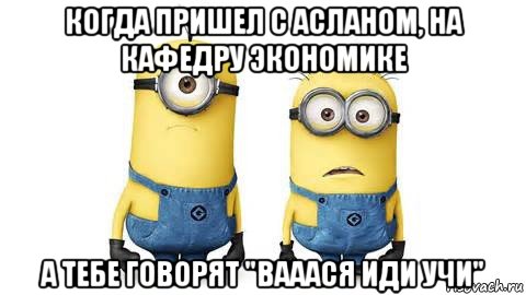 когда пришел с асланом, на кафедру экономике а тебе говорят "вааася иди учи"