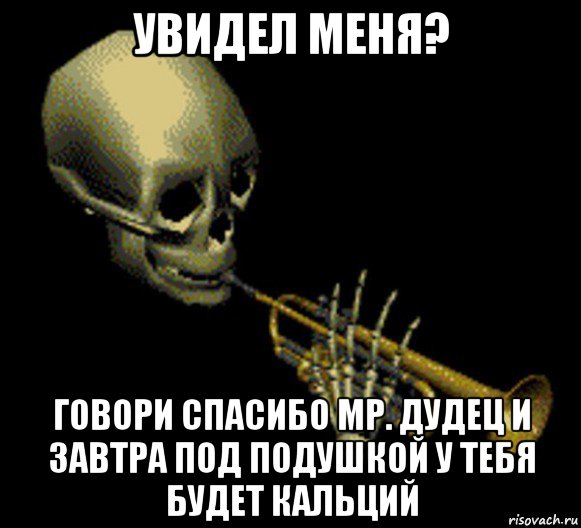 увидел меня? говори спасибо мр. дудец и завтра под подушкой у тебя будет кальций