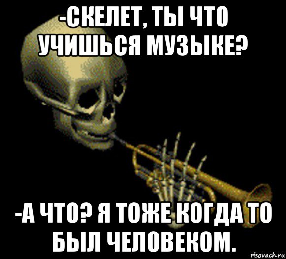 -скелет, ты что учишься музыке? -а что? я тоже когда то был человеком.