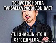 то чуство когда тарбаееха рассказывает -ты знаешь что я сегодня ела...., Мем мое лицо когда