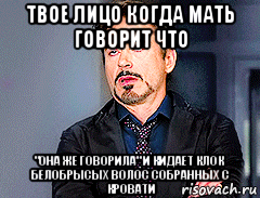 твое лицо когда мать говорит что "она же говорила" и кидает клок белобрысых волос собранных с кровати