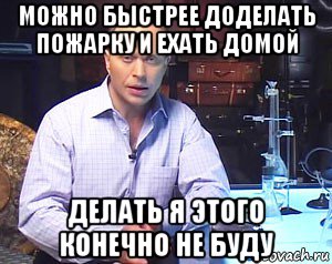 можно быстрее доделать пожарку и ехать домой делать я этого конечно не буду