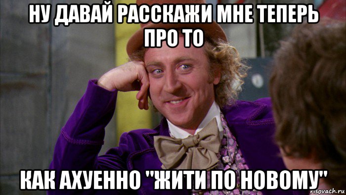 ну давай расскажи мне теперь про то как ахуенно "жити по новому", Мем Ну давай расскажи (Вилли Вонка)