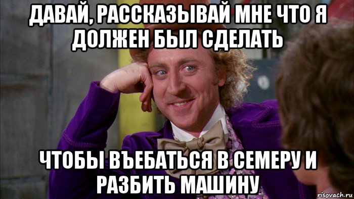 давай, рассказывай мне что я должен был сделать чтобы въебаться в семеру и разбить машину, Мем Ну давай расскажи (Вилли Вонка)