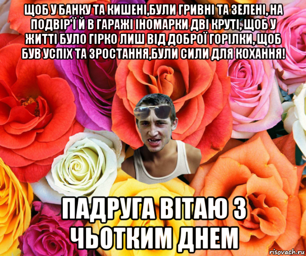 щоб у банку та кишенi,були гривнi та зеленi, на подвір'ї й в гаражі іномарки дві круті, щоб у життi було гiрко лиш вiд доброї горiлки, щоб був успiх та зростання,були сили для кохання! падруга вітаю з чьотким днем, Мем  пацанчо