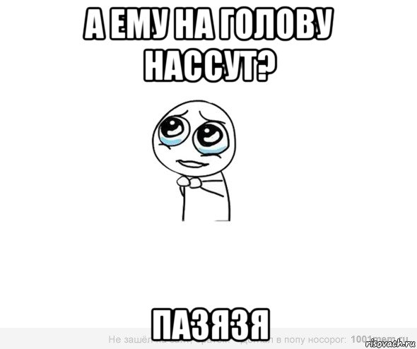 а ему на голову нассут? пазязя