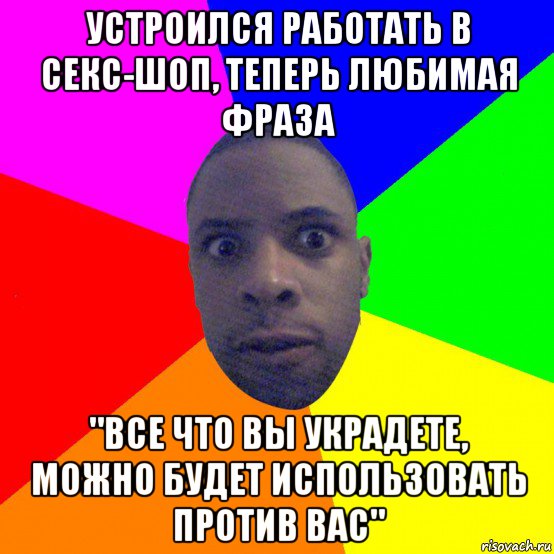 устроился работать в секс-шоп, теперь любимая фраза "все что вы украдете, можно будет использовать против вас"