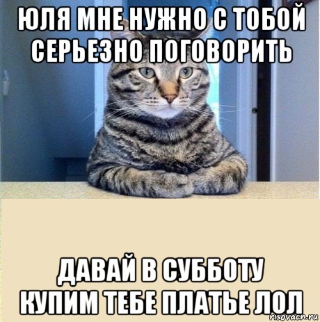 юля мне нужно с тобой серьезно поговорить давай в субботу купим тебе платье лол