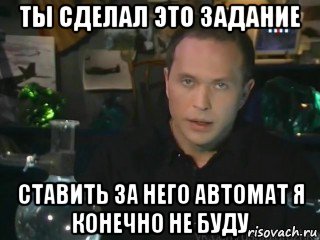 ты сделал это задание ставить за него автомат я конечно не буду