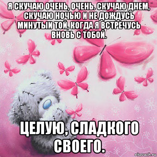 я скучаю очень, очень. скучаю днем, скучаю ночью и не дождусь минутыи той, когда я встречусь вновь с тобой. целую, сладкого своего.