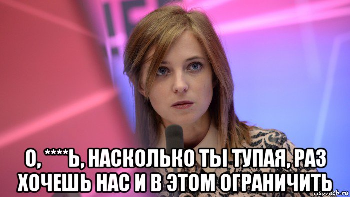 о, ****ь, насколько ты тупая, раз хочешь нас и в этом ограничить