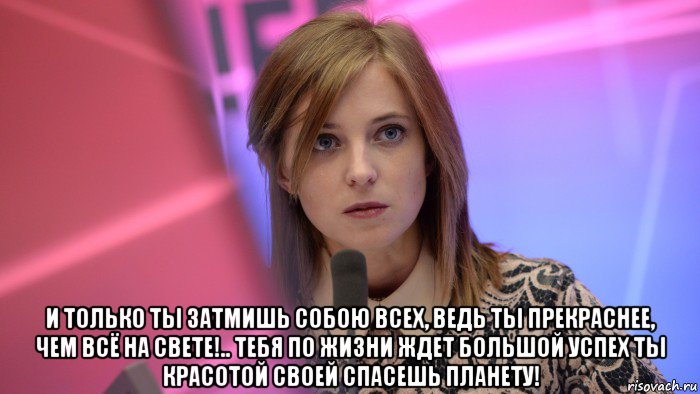  и только ты затмишь собою всех, ведь ты прекраснее, чем всё на свете!.. тебя по жизни ждет большой успех ты красотой своей спасешь планету!