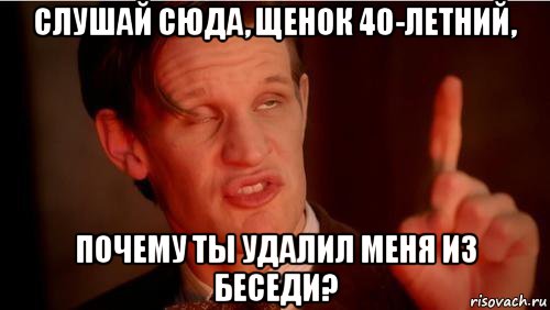 слушай сюда, щенок 40-летний, почему ты удалил меня из беседи?