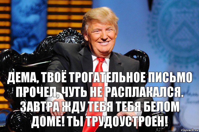 Дема, твоё трогательное письмо прочел, чуть не расплакался. Завтра жду тебя тебя белом доме! Ты трудоустроен!