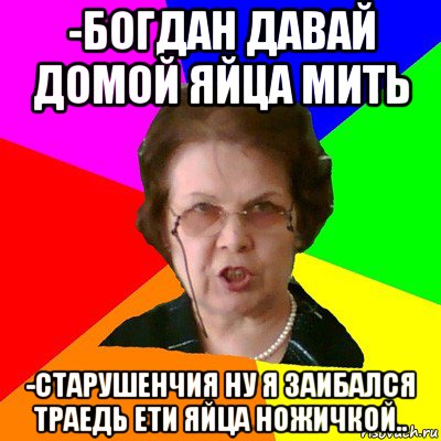 -богдан давай домой яйца мить -старушенчия ну я заибался траедь ети яйца ножичкой.., Мем Типичная училка