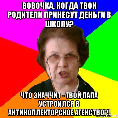 вовочка, когда твои родители принесут деньги в школу? что значчит - твой папа устроился в антиколлекторское агенство?!, Мем Типичная училка