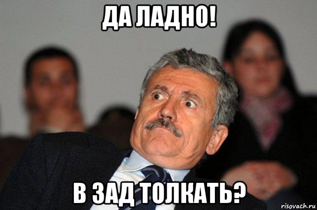 да ладно! в зад толкать?