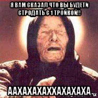 я вам сказал что вы будети стродать с 1 тройкой!! аахахахаххахахаха, Мем Ванга (цвет)