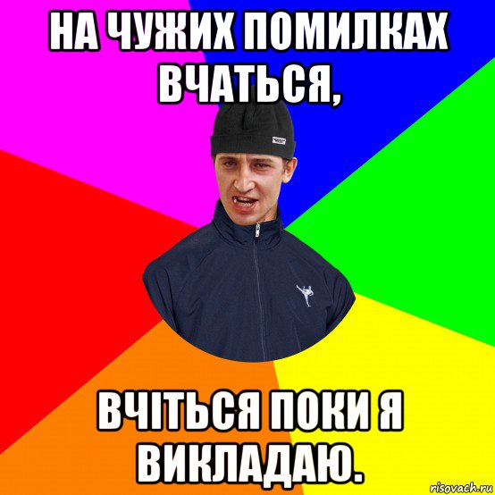 на чужих помилках вчаться, вчіться поки я викладаю.