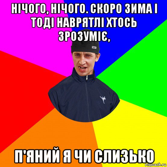 нічого, нічого. скоро зима і тоді наврятлі хтось зрозуміє, п'яний я чи слизько