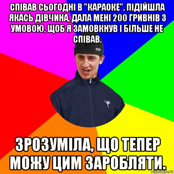 співав сьогодні в "караоке". підійшла якась дівчина, дала мені 200 гривнів з умовою, щоб я замовкнув і більше не співав. зрозуміла, що тепер можу цим заробляти.