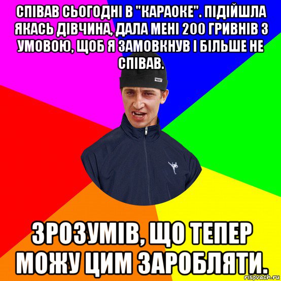 співав сьогодні в "караоке". підійшла якась дівчина, дала мені 200 гривнів з умовою, щоб я замовкнув і більше не співав. зрозумів, що тепер можу цим заробляти.