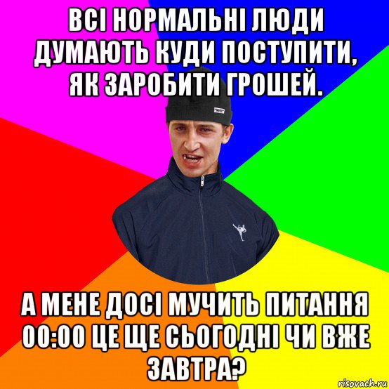 всі нормальні люди думають куди поступити, як заробити грошей. а мене досі мучить питання 00:00 це ще сьогодні чи вже завтра?