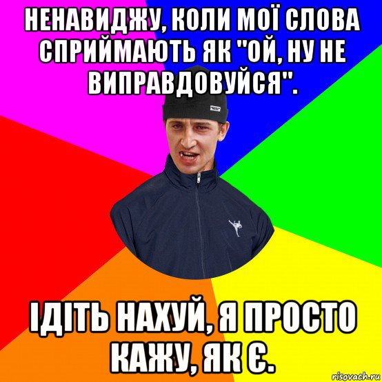 ненавиджу, коли мої слова сприймають як "ой, ну не виправдовуйся". ідіть нахуй, я просто кажу, як є.