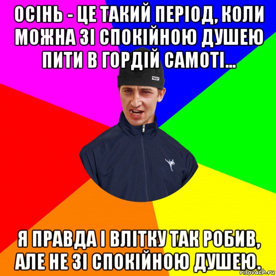 осінь - це такий період, коли можна зі спокійною душею пити в гордій самоті... я правда і влітку так робив, але не зі спокійною душею.