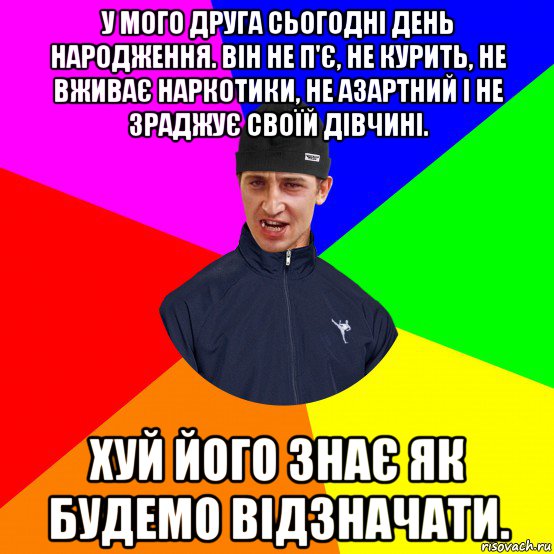 у мого друга сьогодні день народження. він не п'є, не курить, не вживає наркотики, не азартний і не зраджує своїй дівчині. хуй його знає як будемо відзначати.