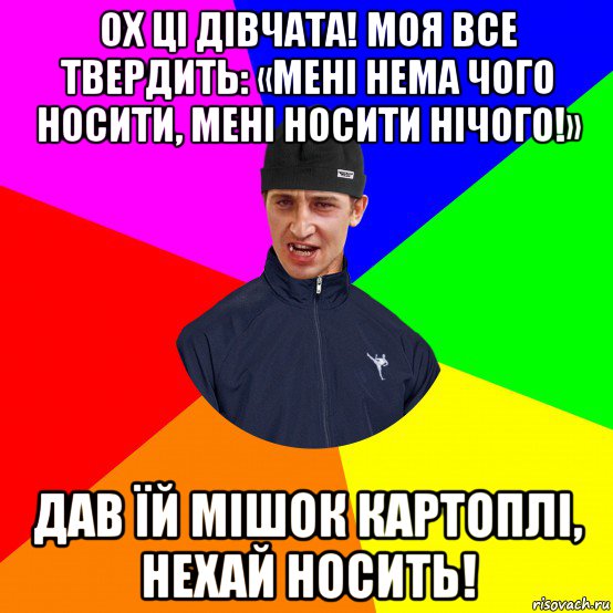 ох ці дівчата! моя все твердить: «мені нема чого носити, мені носити нічого!» дав їй мішок картоплі, нехай носить!