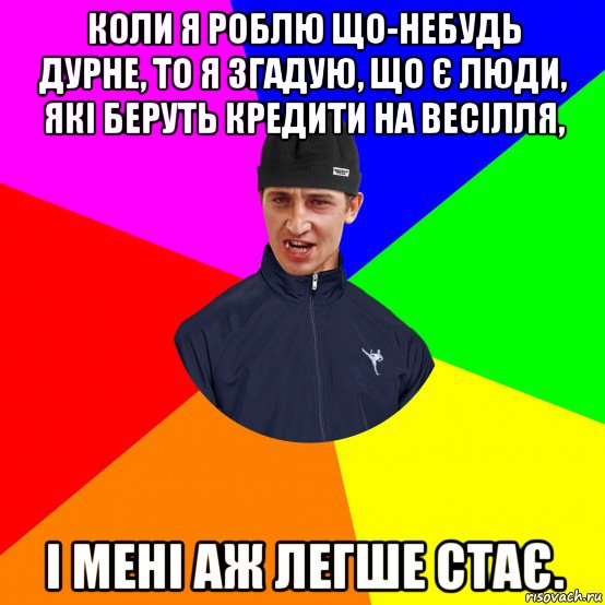 коли я роблю що-небудь дурне, то я згадую, що є люди, які беруть кредити на весілля, і мені аж легше стає.