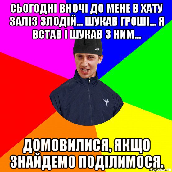 сьогодні вночі до мене в хату заліз злодій... шукав гроші... я встав і шукав з ним... домовилися, якщо знайдемо поділимося.