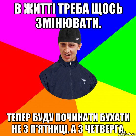 в житті треба щось змінювати. тепер буду починати бухати не з п'ятниці, а з четверга.
