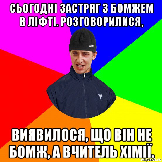 сьогодні застряг з бомжем в ліфті. розговорилися, виявилося, що він не бомж, а вчитель хімії.