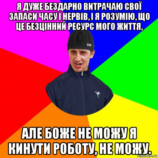я дуже бездарно витрачаю свої запаси часу і нервів, і я розумію, що це безцінний ресурс мого життя, але боже не можу я кинути роботу, не можу.