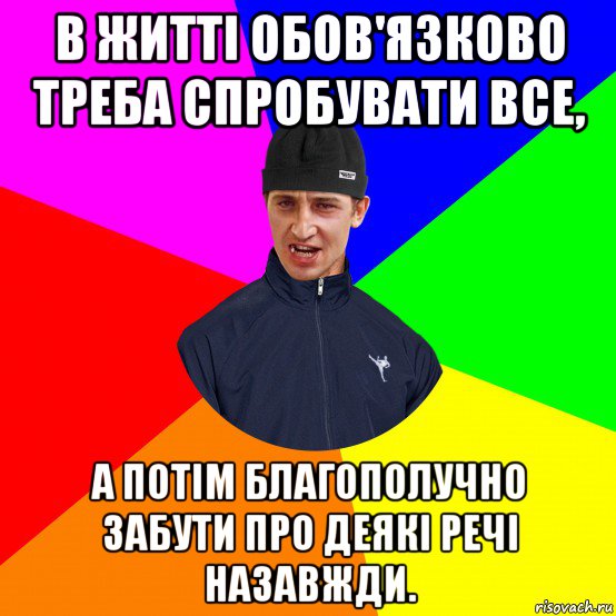 в житті обов'язково треба спробувати все, а потім благополучно забути про деякі речі назавжди.