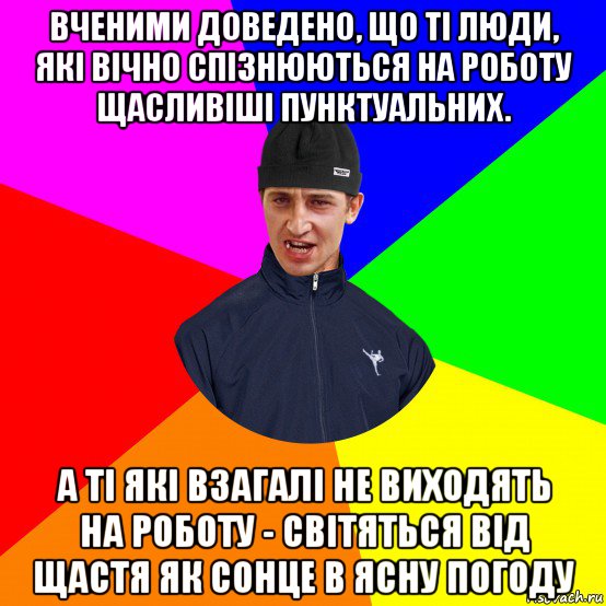 вченими доведено, що ті люди, які вічно спізнюються на роботу щасливіші пунктуальних. а ті які взагалі не виходять на роботу - світяться від щастя як сонце в ясну погоду