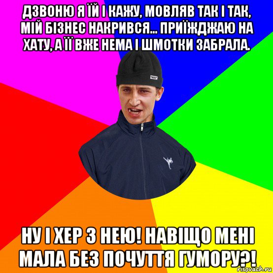 дзвоню я їй і кажу, мовляв так і так, мій бізнес накрився... приїжджаю на хату, а її вже нема і шмотки забрала. ну і хер з нею! навіщо мені мала без почуття гумору?!